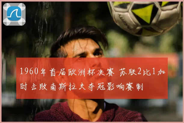 1960年首届欧洲杯决赛 苏联2比1加时击败南斯拉夫夺冠影响赛制