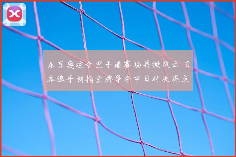 东京奥运会空手道赛场再掀风云 日本选手剑指金牌争夺中日对决亮点