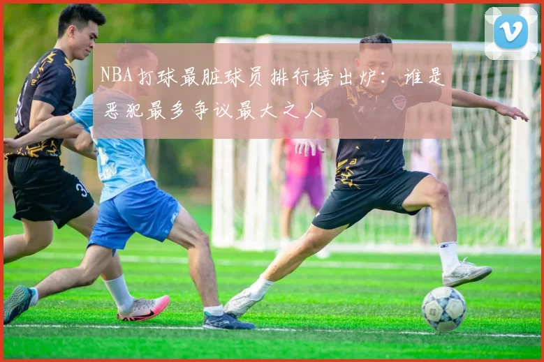 NBA打球最脏球员排行榜出炉：谁是恶犯最多争议最大之人