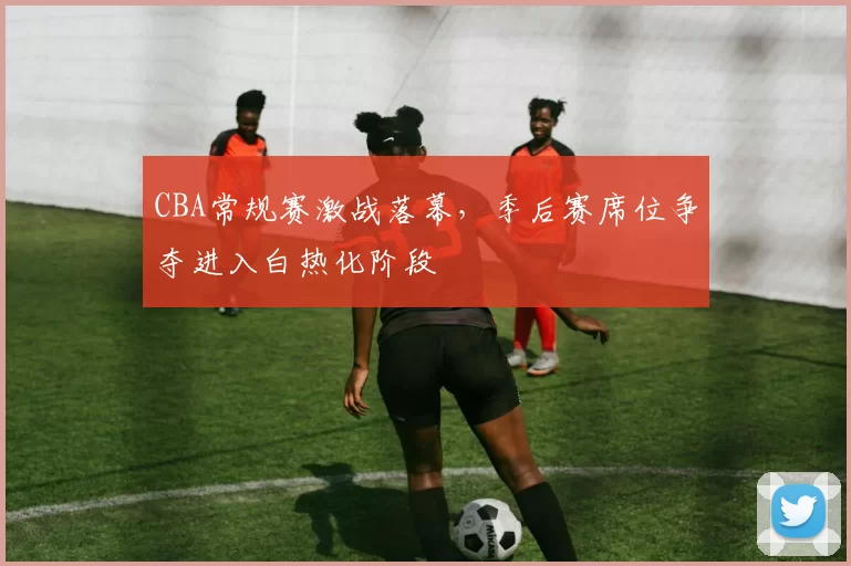 CBA常规赛激战落幕，季后赛席位争夺进入白热化阶段