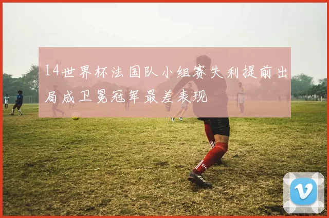 14世界杯法国队小组赛失利提前出局成卫冕冠军最差表现
