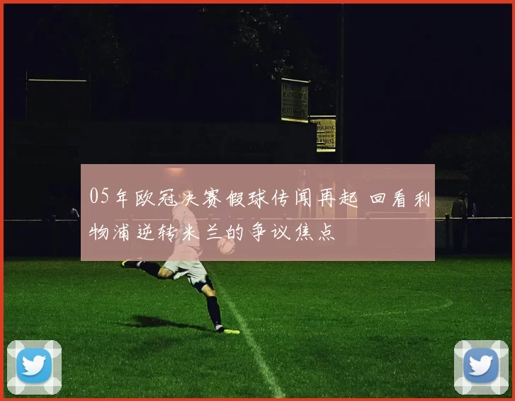 05年欧冠决赛假球传闻再起 回看利物浦逆转米兰的争议焦点