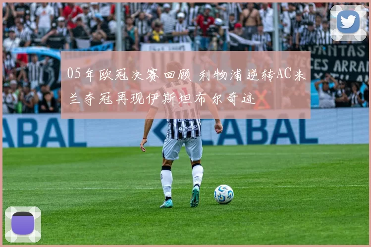 05年欧冠决赛回顾 利物浦逆转AC米兰夺冠再现伊斯坦布尔奇迹