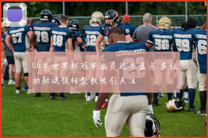 06年世界杯冠军成员近况盘点 多位功勋退役转型教练引关注