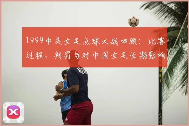 1999中美女足点球大战回顾：比赛过程、判罚与对中国女足长期影响